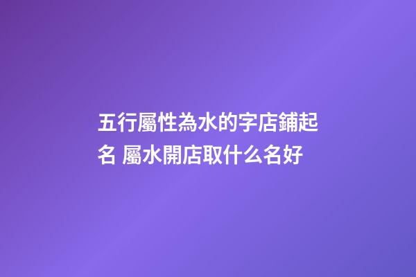 五行屬性為水的字店鋪起名 屬水開店取什么名好-第1張-店鋪起名-玄機派